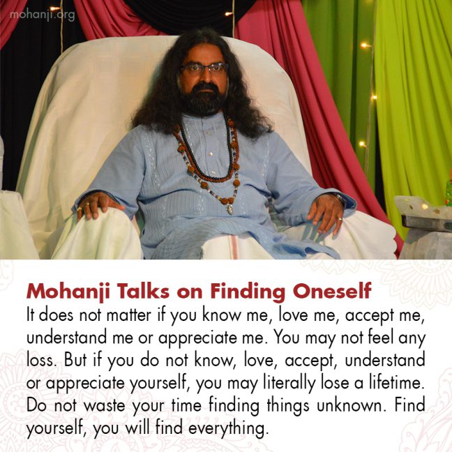 Mohanji's quote on finding oneself
"It does not matter if you know me, love me, accept me, understand me or appreciate me. You may not  feel any loss. But if you do not know, love, accept, understand or appreciate yourself, you may literally lose a lifetime.
Do not waste your time finding things unknown. Find yourself, you will find everything."